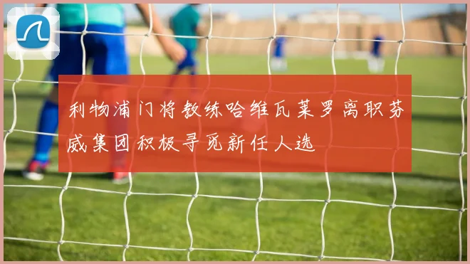 利物浦门将教练哈维瓦莱罗离职芬威集团积极寻觅新任人选