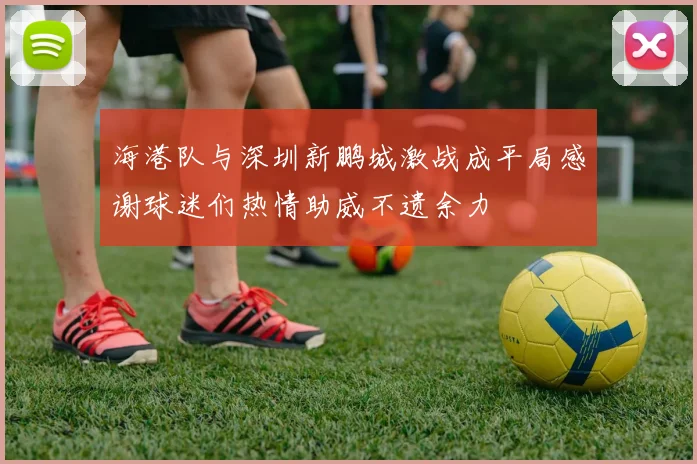 海港队与深圳新鹏城激战成平局感谢球迷们热情助威不遗余力