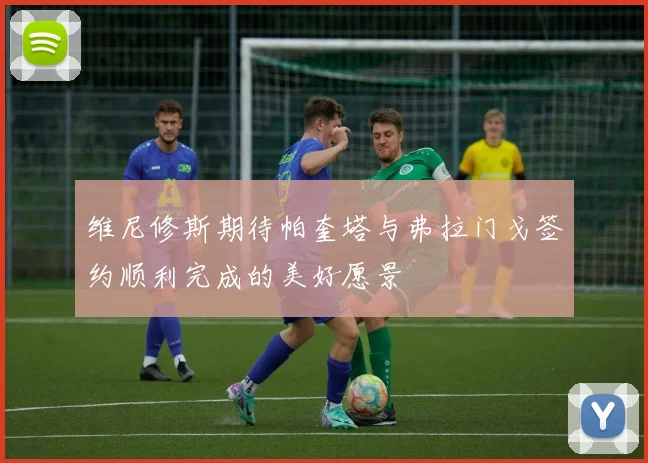维尼修斯期待帕奎塔与弗拉门戈签约顺利完成的美好愿景