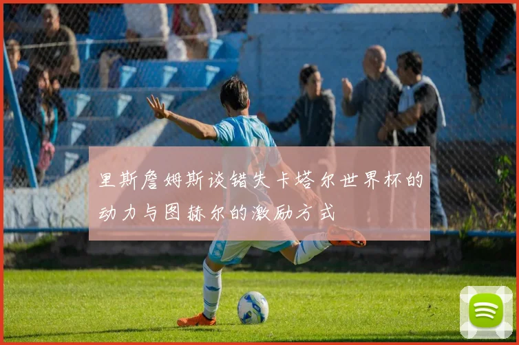 里斯詹姆斯谈错失卡塔尔世界杯的动力与图赫尔的激励方式