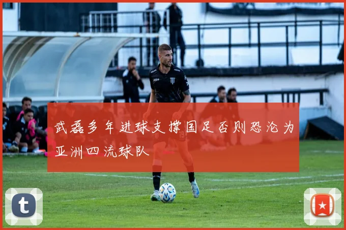 武磊多年进球支撑国足否则恐沦为亚洲四流球队