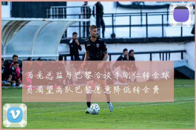 马竞总监与巴黎洽谈李刚仁转会球员渴望离队巴黎愿意降低转会费