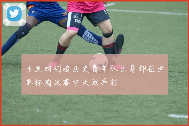 卡里姆创造历史青年队出身却在世界杯淘汰赛中大放异彩
