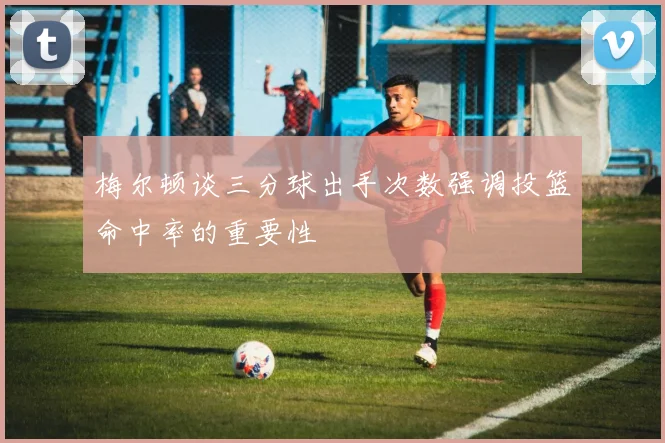 梅尔顿谈三分球出手次数强调投篮命中率的重要性