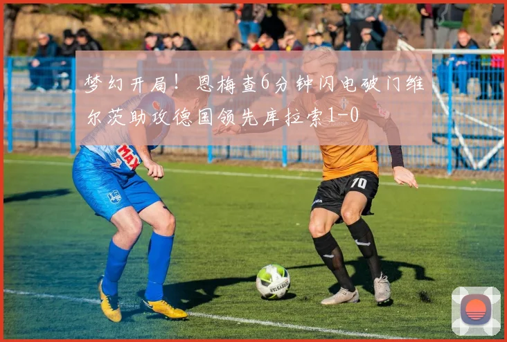 梦幻开局！恩梅查6分钟闪电破门维尔茨助攻德国领先库拉索1-0