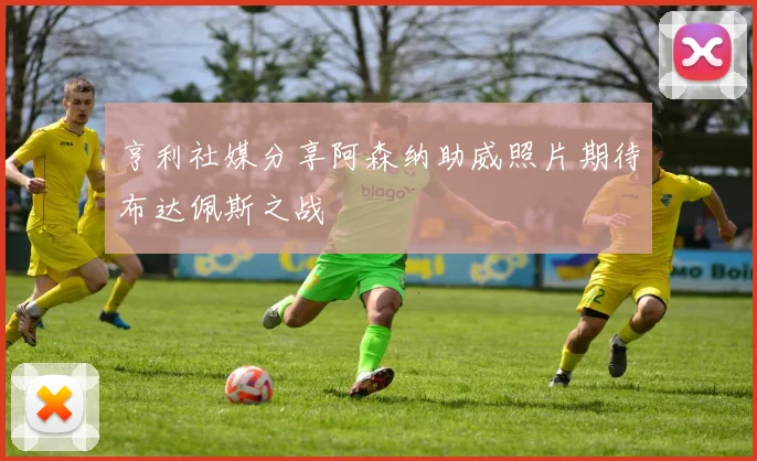 亨利社媒分享阿森纳助威照片期待布达佩斯之战