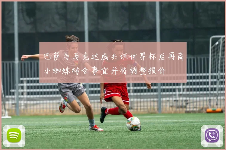 巴萨与马竞达成共识世界杯后再商小蜘蛛转会事宜并将调整报价