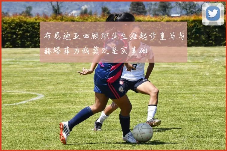 布恩迪亚回顾职业生涯起步皇马与赫塔菲为我奠定坚实基础