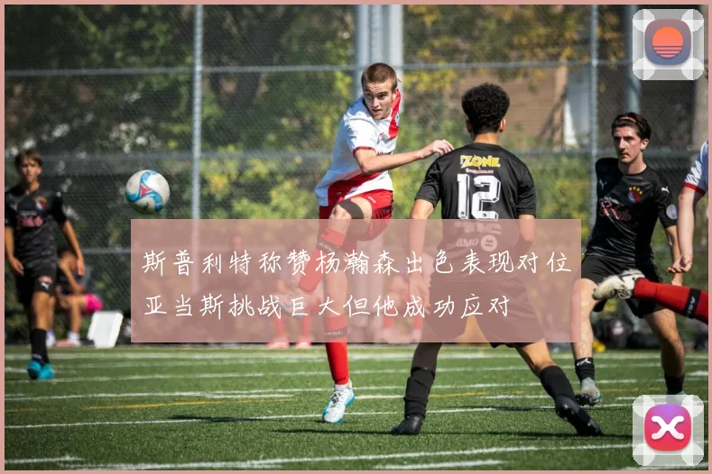 斯普利特称赞杨瀚森出色表现对位亚当斯挑战巨大但他成功应对