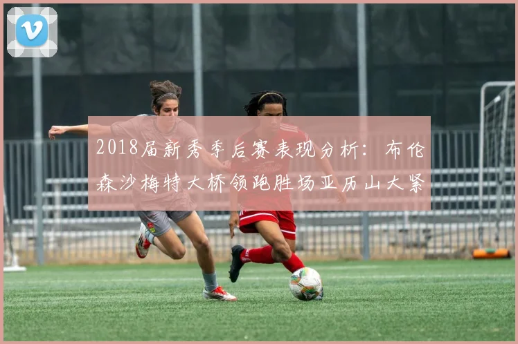 2018届新秀季后赛表现分析：布伦森沙梅特大桥领跑胜场亚历山大紧随其后