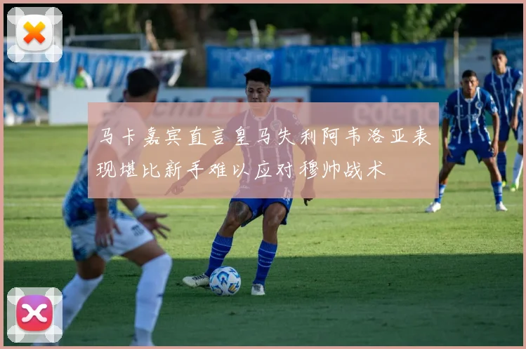 马卡嘉宾直言皇马失利阿韦洛亚表现堪比新手难以应对穆帅战术