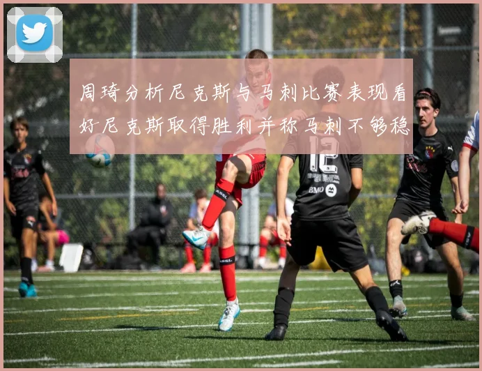周琦分析尼克斯与马刺比赛表现看好尼克斯取得胜利并称马刺不够稳定