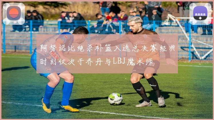 阿努诺比绝杀补篮入选总决赛经典时刻仅次于乔丹与LBJ魔术师