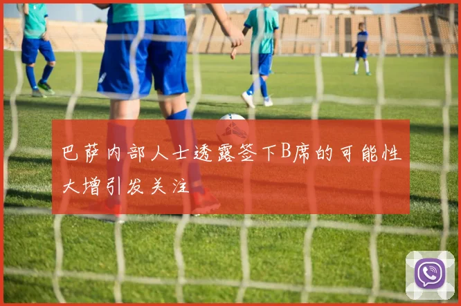 巴萨内部人士透露签下B席的可能性大增引发关注