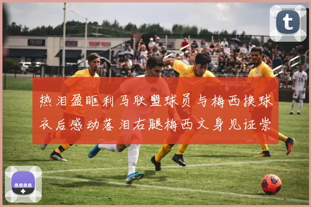热泪盈眶利马联盟球员与梅西换球衣后感动落泪右腿梅西文身见证崇拜之情