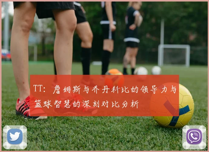 TT：詹姆斯与乔丹科比的领导力与篮球智慧的深刻对比分析