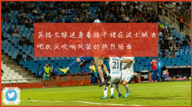 苏格兰球迷身着格子裙在波士顿酒吧欢庆吹响风笛的热烈场面