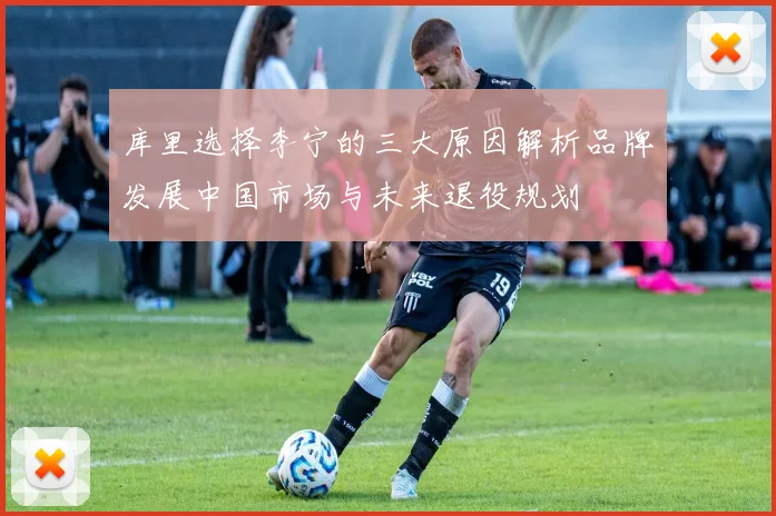 库里选择李宁的三大原因解析品牌发展中国市场与未来退役规划