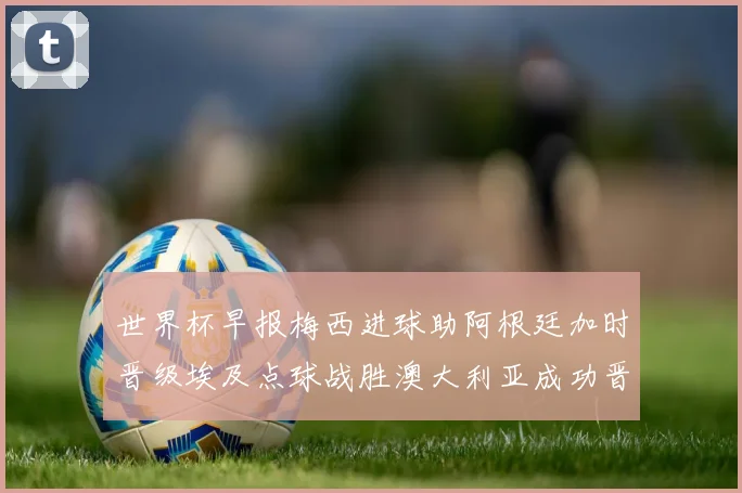 世界杯早报梅西进球助阿根廷加时晋级埃及点球战胜澳大利亚成功晋级