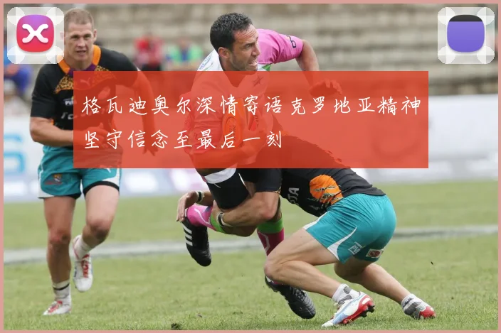 格瓦迪奥尔深情寄语克罗地亚精神坚守信念至最后一刻