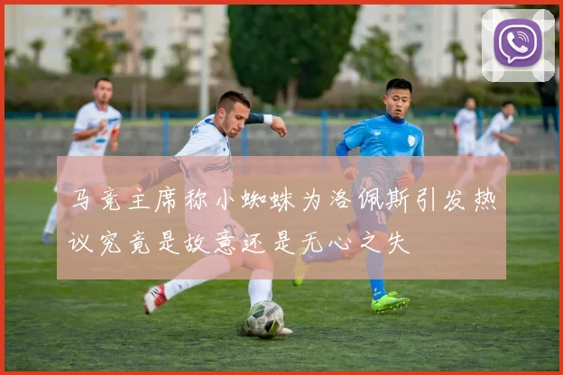马竞主席称小蜘蛛为洛佩斯引发热议究竟是故意还是无心之失
