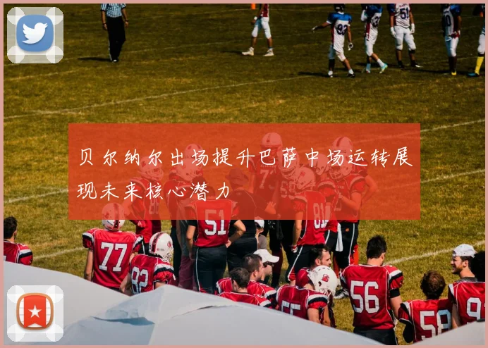 贝尔纳尔出场提升巴萨中场运转展现未来核心潜力