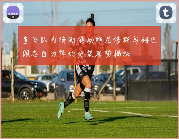 皇马队内暗潮涌动维尼修斯与姆巴佩各自为阵的分裂局势揭秘