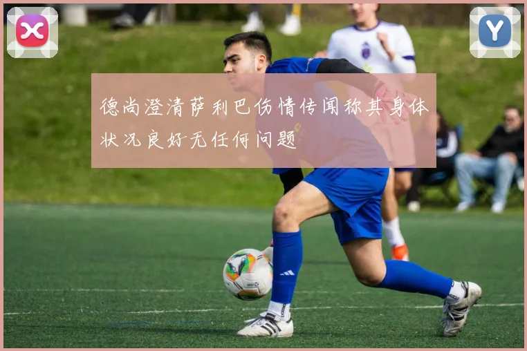 德尚澄清萨利巴伤情传闻称其身体状况良好无任何问题
