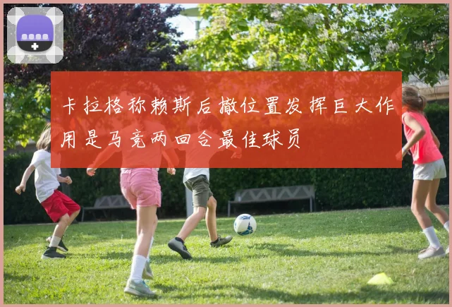 卡拉格称赖斯后撤位置发挥巨大作用是马竞两回合最佳球员