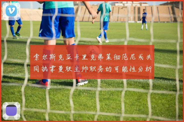 索尔斯克亚卡里克弗莱彻范尼或共同执掌曼联主帅职务的可能性分析