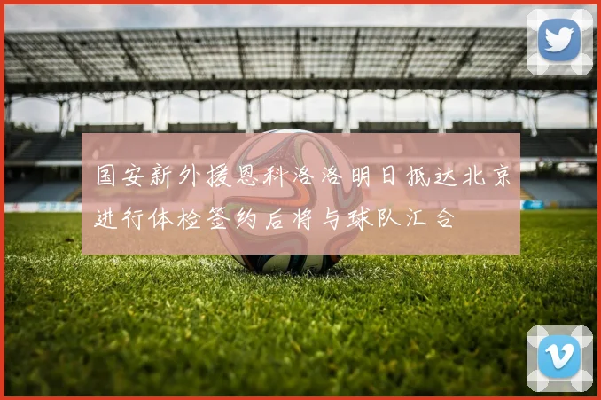 国安新外援恩科洛洛明日抵达北京进行体检签约后将与球队汇合